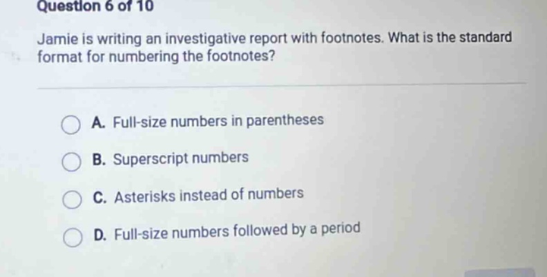question 6 of 10 jamie is writing an investigative report with footnotes. what is the standard format for numbering the footnotes? a. full - size numbers in parentheses b. superscript numbers c. asterisks instead of numbers d. full - size numbers followed by a period