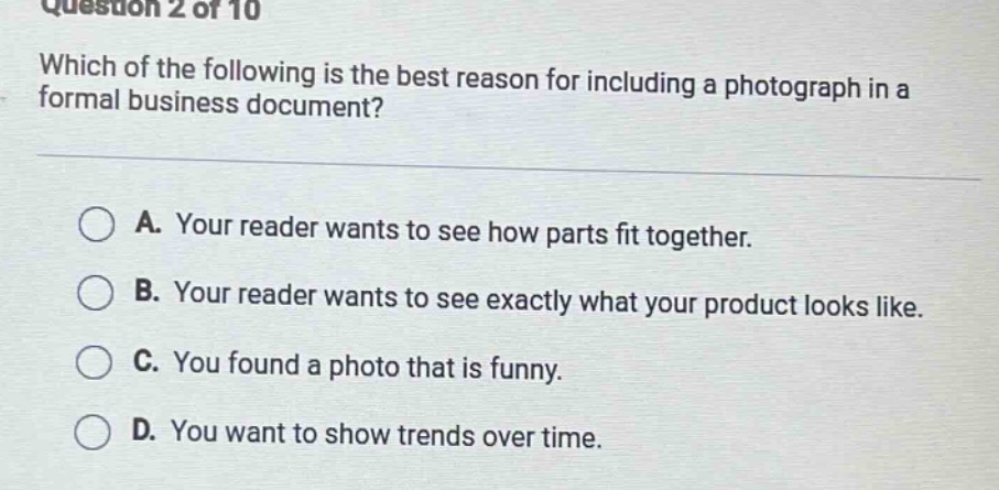 question 2 of 10 which of the following is the best reason for including a photograph in a formal business document? a. your reader wants to see how parts fit together. b. your reader wants to see exactly what your product looks like. c. you found a photo that is funny. d. you want to show trends over time.