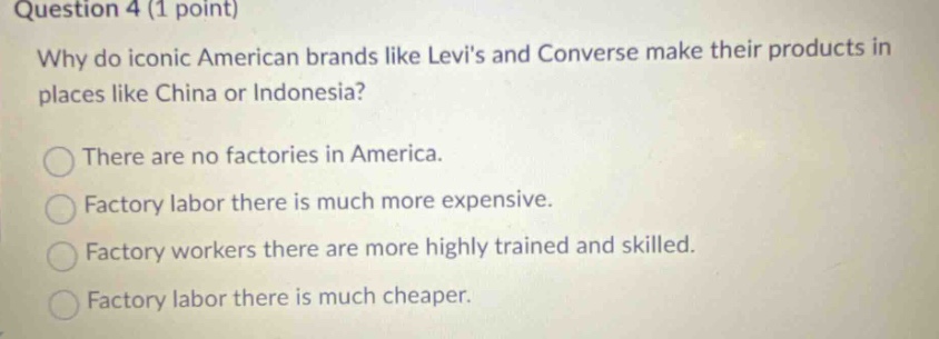 question 4 (1 point) why do iconic american brands like levis and converse make their products in places like china or indonesia? there are no factories in america. factory labor there is much more expensive. factory workers there are more highly trained and skilled. factory labor there is much cheaper.
