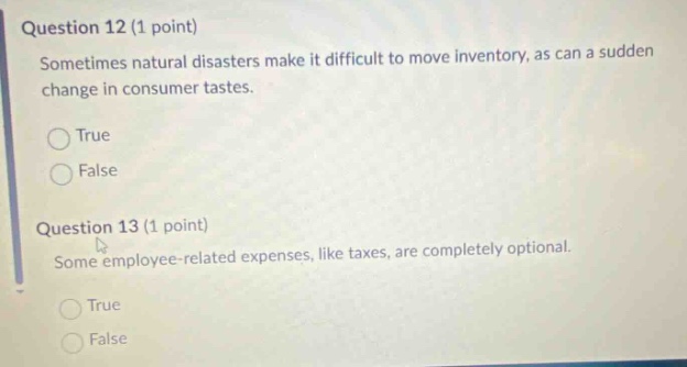 question 12 (1 point) sometimes natural disasters make it difficult to move inventory, as can a sudden change in consumer tastes. true false question 13 (1 point) some employee - related expenses, like taxes, are completely optional. true false