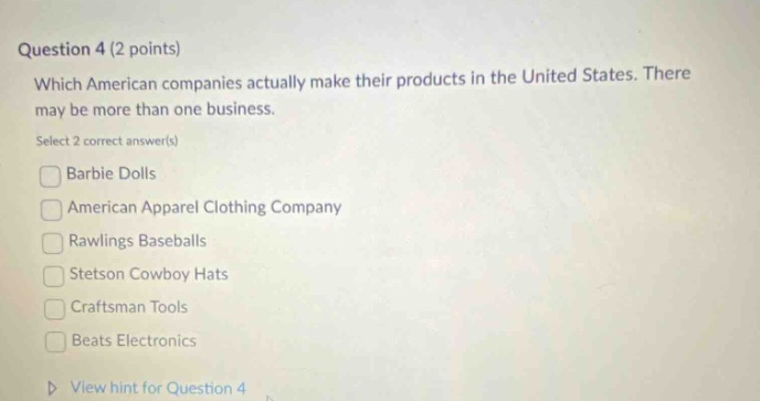 question 4 (2 points) which american companies actually make their products in the united states. there may be more than one business. select 2 correct answer(s) barbie dolls american apparel clothing company rawlings baseballs stetson cowboy hats craftsman tools beats electronics view hint for question 4