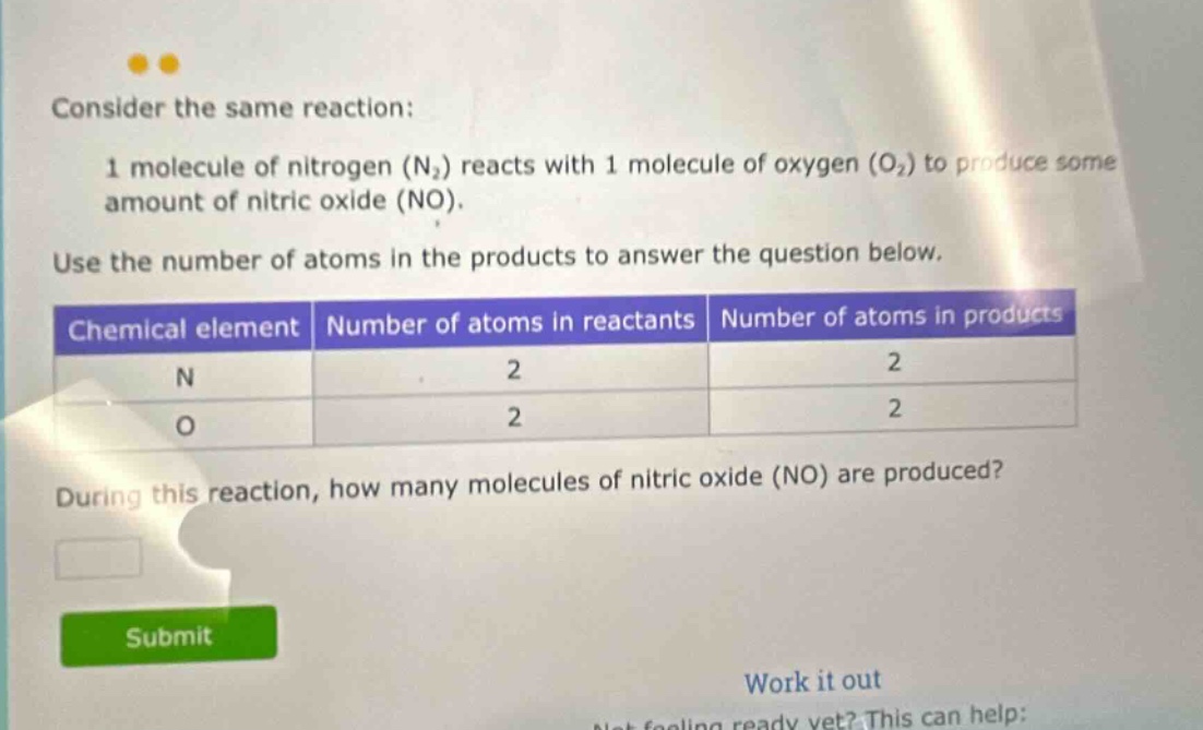 consider the same reaction: 1 molecule of nitrogen (n₂) reacts with 1 molecule of oxygen (o₂) to produce some amount of nitric oxide (no). use the number of atoms in the products to answer the question below. chemical element number of atoms in reactants number of atoms in products n 2 2 o 2 2 during this reaction, how many molecules of nitric oxide (no) are produced? submit work it out