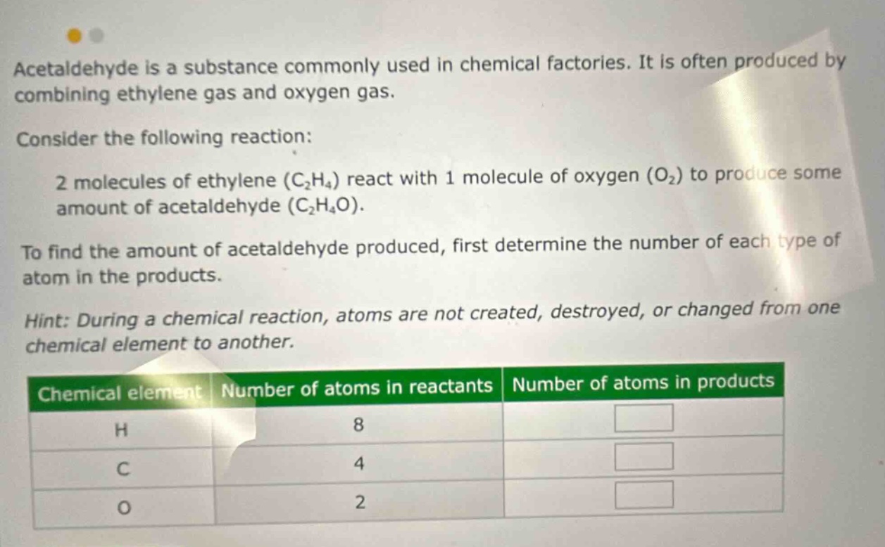acetaldehyde is a substance commonly used in chemical factories. it is often produced by combining ethylene gas and oxygen gas. consider the following reaction: 2 molecules of ethylene (c₂h₄) react with 1 molecule of oxygen (o₂) to produce some amount of acetaldehyde (c₂h₄o). to find the amount of acetaldehyde produced, first determine the number of each type of atom in the products. hint: during a chemical reaction, atoms are not created, destroyed, or changed from one chemical element to another. chemical element number of atoms in reactants number of atoms in products h 8 c 4 o 2