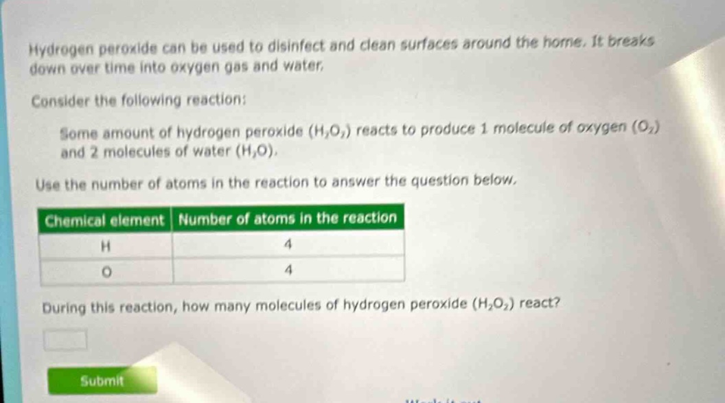 hydrogen peroxide can be used to disinfect and clean surfaces around the home. it breaks down over time into oxygen gas and water. consider the following reaction: some amount of hydrogen peroxide (h₂o₂) reacts to produce 1 molecule of oxygen (o₂) and 2 molecules of water (h₂o). use the number of atoms in the reaction to answer the question below. chemical element number of atoms in the reaction h 4 o 4 during this reaction, how many molecules of hydrogen peroxide (h₂o₂) react?
