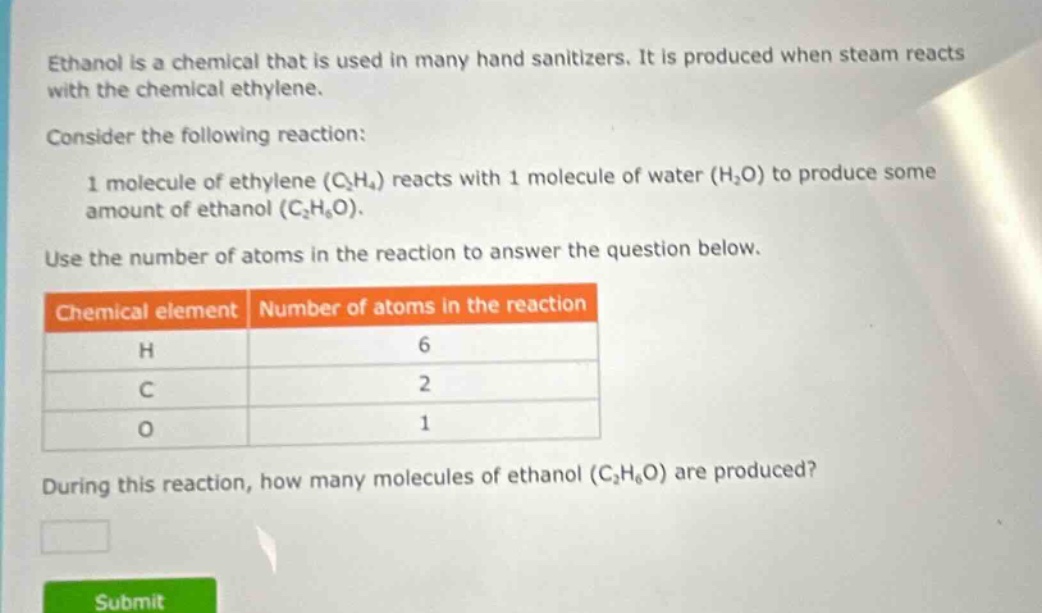 ethanol is a chemical that is used in many hand sanitizers. it is produced when steam reacts with the chemical ethylene. consider the following reaction: 1 molecule of ethylene (c₂h₄) reacts with 1 molecule of water (h₂o) to produce some amount of ethanol (c₂h₆o). use the number of atoms in the reaction to answer the question below. chemical element number of atoms in the reaction h 6 c 2 o 1 during this reaction, how many molecules of ethanol (c₂h₆o) are produced?