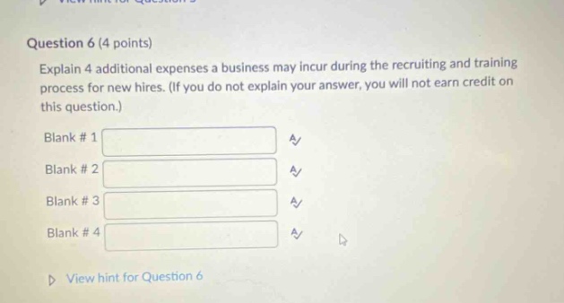 question 6 (4 points) explain 4 additional expenses a business may incur during the recruiting and training process for new hires. (if you do not explain your answer, you will not earn credit on this question.) blank # 1 a/ blank # 2 a/ blank # 3 a/ blank # 4 a/ view hint for question 6