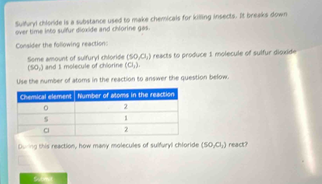 sulfuryl chloride is a substance used to make chemicals for killing insects. it breaks down over time into sulfur dioxide and chlorine gas. consider the following reaction: some amount of sulfuryl chloride (so₂cl₂) reacts to produce 1 molecule of sulfur dioxide (so₂) and 1 molecule of chlorine (cl₂). use the number of atoms in the reaction to answer the question below. chemical element number of atoms in the reaction o 2 s 1 cl 2 during this reaction, how many molecules of sulfuryl chloride (so₂cl₂) react?