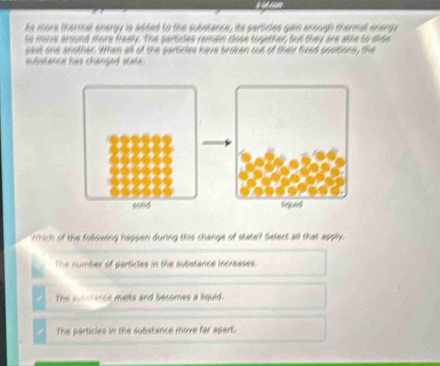 as more thermal energy is added to the substance, its particles gain enough thermal energy to move around more freely. the particles remain close together, but they are able to slide past one another. when all of the particles have broken out of their fixed positions, the substance has changed state. which of the following happen during this change of state? select all that apply. the number of particles in the substance increases. the substance melts and becomes a liquid. the particles in the substance move far apart.