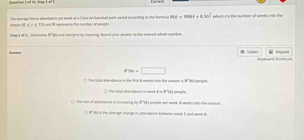 question 2 of 16. step 2 of 2 correct the average home attendance per week at a class aa baseball park varied according to the formula n(t)=950(4 + 0.3t)^(1/2) where t is the number of weeks into the season (0 ≤ t ≤ 13) and n represents the number of people. step 2 of 2: determine n(6) and interpret its meaning. round your answer to the nearest whole number. answer tables keypad keyboard shortcuts n(6)= the total attendance in the first 6 weeks into the season is n(6) people. the total attendance in week 6 is n(6) people. the rate of attendance is increasing by n(6) people per week, 6 weeks into the season. n(6) is the average change in attendance between week 1 and week 6.