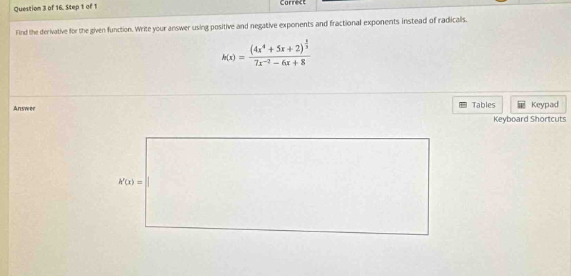 question 3 of 16. step 1 of 1 correct find the derivative for the given function. write your answer using positive and negative exponents and fractional exponents instead of radicals. h(x)=(4x^4 + 5x + 2)^(1/3)/(7x^(-2)-6x + 8) answer h(x)=