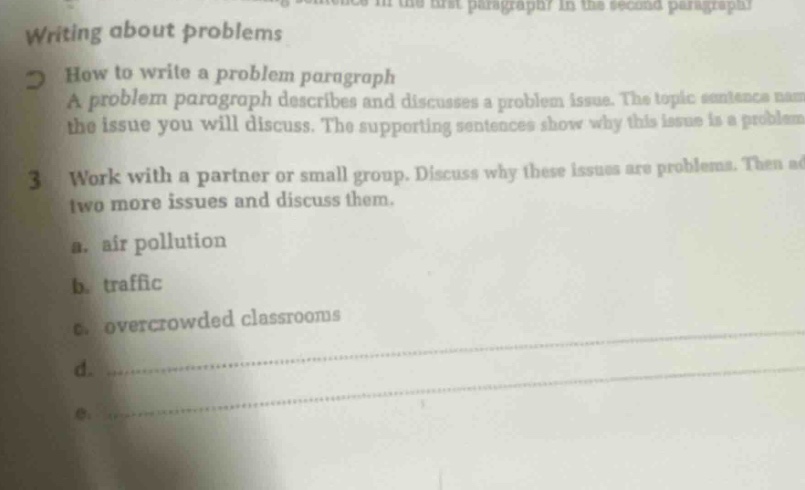 writing about problems\n2 how to write a problem paragraph\na problem paragraph describes and discusses a problem issue. the topic sentence names the issue you will discuss. the supporting sentences show why this issue is a problem.\n3 work with a partner or small group. discuss why these issues are problems. then add two more issues and discuss them.\na. air pollution\nb. traffic\nc. overcrowded classrooms\nd.\ne.