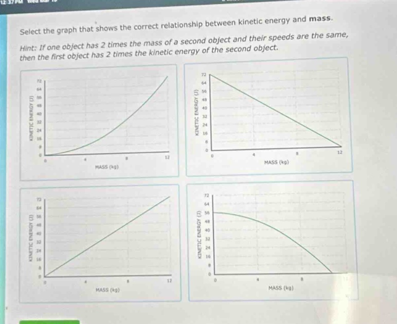 select the graph that shows the correct relationship between kinetic energy and mass. hint: if one object has 2 times the mass of a second object and their speeds are the same, then the first object has 2 times the kinetic energy of the second object.