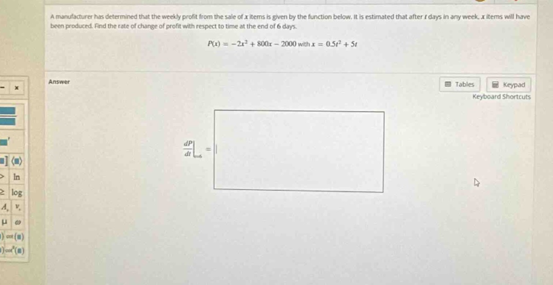 a manufacturer has determined that the weekly profit from the sale of x items is given by the function below. it is estimated that after t days in any week, x items will have been produced. find the rate of change of profit with respect to time at the end of 6 days. p(x)= - 2x² + 800x - 2000 with x = 0.5t² + 5t answer dp/dt|t = 6 =