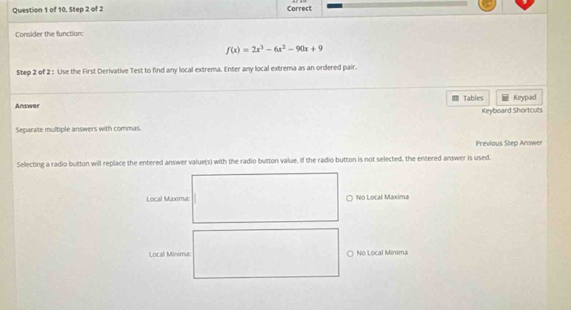 question 1 of 10. step 2 of 2 consider the function: f(x)=2x³ - 6x² - 90x + 9 step 2 of 2: use the first derivative test to find any local extrema. enter any local extrema as an ordered pair. answer separate multiple answers with commas. selecting a radio button will replace the entered answer value(s) with the radio button value. if the radio button is not selected, the entered answer is used. local maxima: no local maxima local minima: no local minima