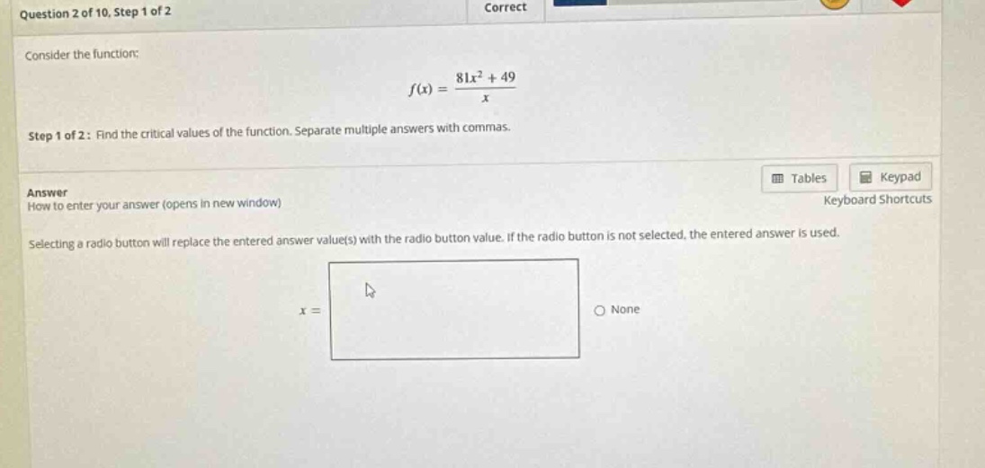 question 2 of 10, step 1 of 2 consider the function: f(x) = (81x² + 49)/x step 1 of 2: find the critical values of the function. separate multiple answers with commas. answer how to enter your answer (opens in new window) selecting a radio button will replace the entered answer value(s) with the radio button value. if the radio button is not selected, the entered answer is used. x = none