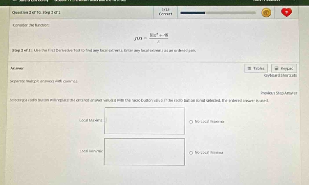 question 2 of 10, step 2 of 2\n3/18\ncorrect\nconsider the function:\nf(x) = (81x² + 49)/x\nstep 2 of 2: use the first - derivative test to find any local extrema. enter any local extrema as an ordered pair.\nanswer\nseparate multiple answers with commas.\ntables\nkeypad\nkeyboard shortcuts\nprevious step answer\nselecting a radio button will replace the entered answer value(s) with the radio button value. if the radio button is not selected, the entered answer is used.\nlocal maxima:\nno local maxima\nlocal minima:\nno local minima