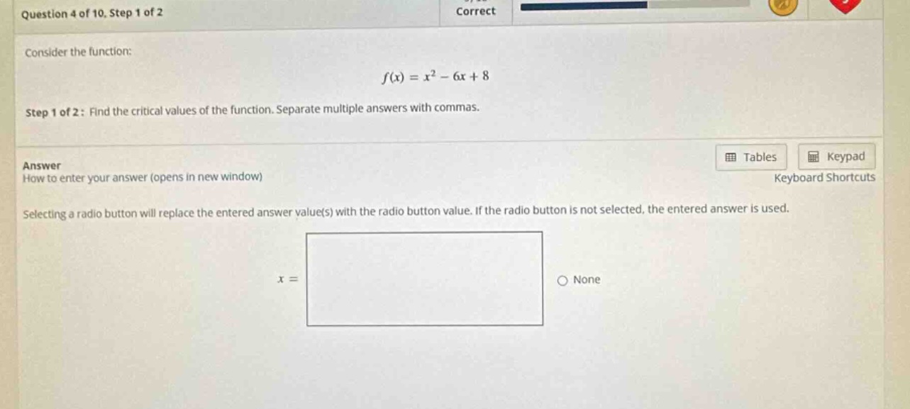 question 4 of 10. step 1 of 2 consider the function: f(x)=x² - 6x + 8 step 1 of 2: find the critical values of the function. separate multiple answers with commas. answer how to enter your answer (opens in new window) selecting a radio button will replace the entered answer value(s) with the radio button value. if the radio button is not selected, the entered answer is used. x = none