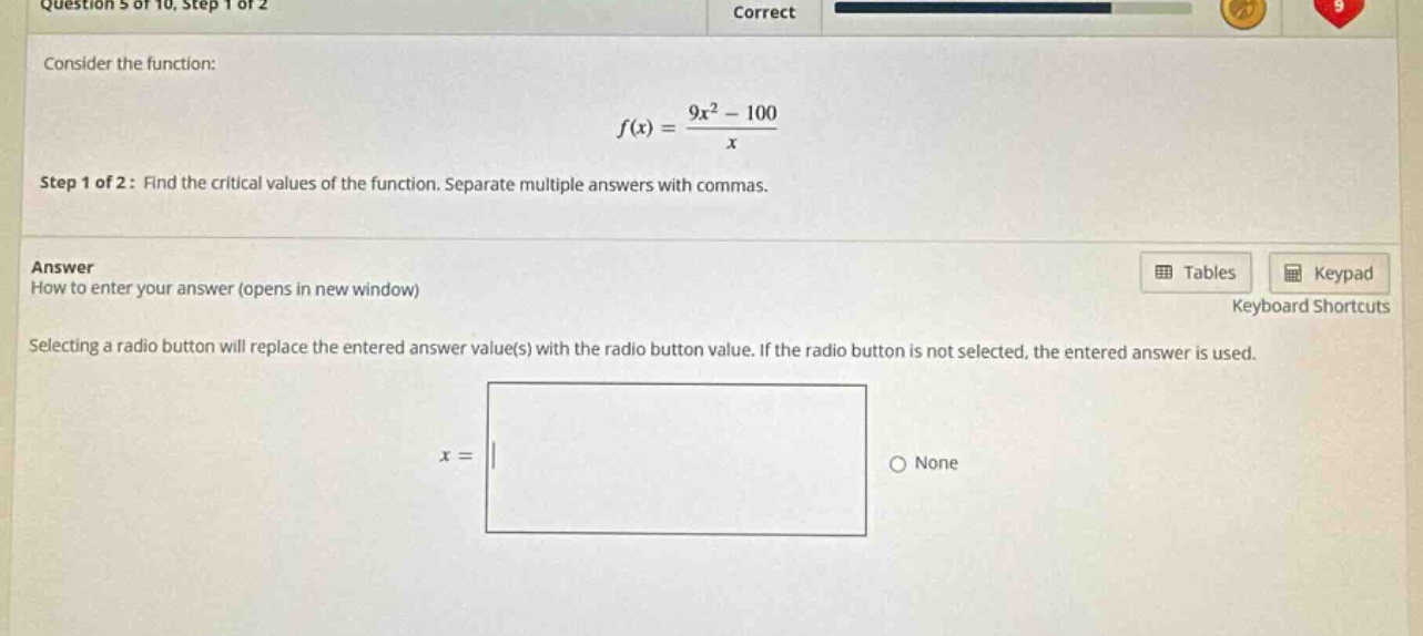 question 5 of 10, step 1 of 2 correct consider the function: f(x)=(9x² - 100)/x step 1 of 2: find the critical values of the function. separate multiple answers with commas. answer how to enter your answer (opens in new window) selecting a radio button will replace the entered answer value(s) with the radio button value. if the radio button is not selected, the entered answer is used. x = none