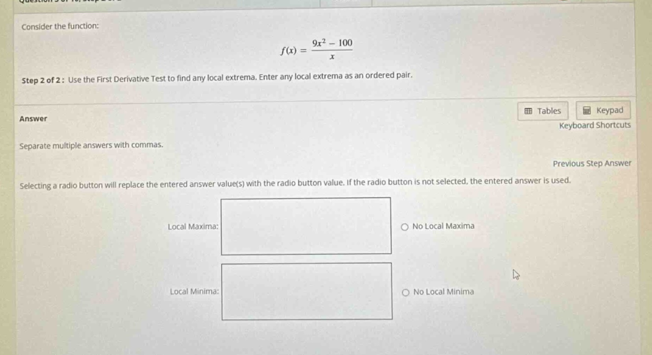 consider the function: f(x) = (9x² - 100)/x step 2 of 2: use the first derivative test to find any local extrema. enter any local extrema as an ordered pair. answer separate multiple answers with commas. selecting a radio button will replace the entered answer value(s) with the radio button value. if the radio button is not selected, the entered answer is used. local maxima: no local maxima local minima: no local minima
