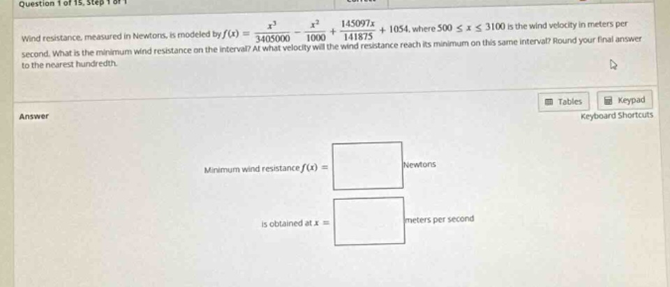 wind resistance, measured in newtons, is modeled by f(x) = x³/3405000 - x²/1000 + 145097x/141875 + 1054, where 500 ≤ x ≤ 3100 is the wind velocity in meters per second. what is the minimum wind resistance on the interval? at what velocity will the wind resistance reach its minimum on this same interval? round your final answer to the nearest hundredth. answer minimum wind resistance f(x) = newtons is obtained at x = meters per second