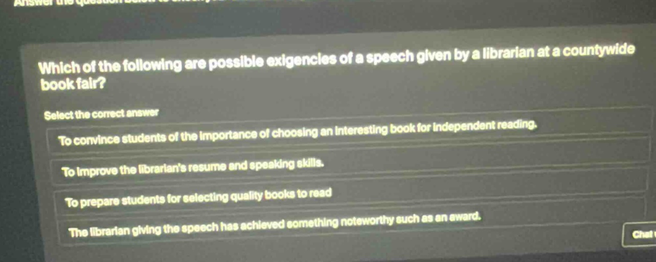 which of the following are possible exigencies of a speech given by a librarian at a countywide book fair? select the correct answer to convince students of the importance of choosing an interesting book for independent reading. to improve the librarians resume and speaking skills. to prepare students for selecting quality books to read the librarian giving the speech has achieved something noteworthy such as an award.