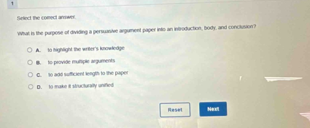 select the correct answer. what is the purpose of dividing a persuasive argument paper into an introduction, body, and conclusion? a. to highlight the writer’s knowledge b. to provide multiple arguments c. to add sufficient length to the paper d. to make it structurally unified