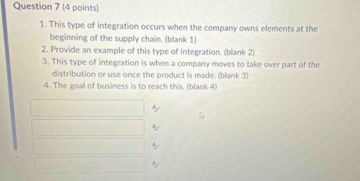 question 7 (4 points)\n1. this type of integration occurs when the company owns elements at the beginning of the supply chain. (blank 1)\n2. provide an example of this type of integration. (blank 2)\n3. this type of integration is when a company moves to take over part of the distribution or use once the product is made. (blank 3)\n4. the goal of business is to reach this. (blank 4)