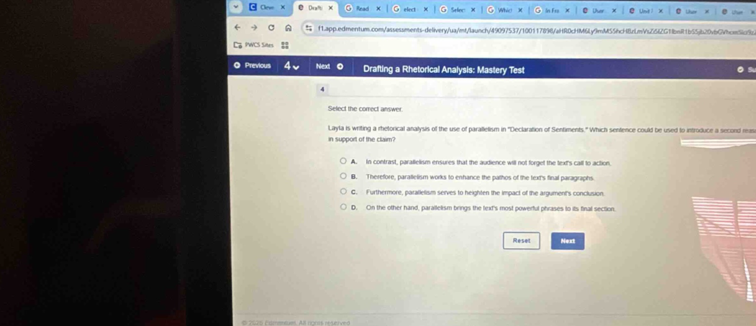 drafting a rhetorical analysis: mastery test\n4\nselect the correct answer.\nlayla is writing a rhetorical analysis of the use of parallelism in \declaration of sentiments.\ which sentence could be used to introduce a second reason in support of the claim?\na. in contrast, parallelism ensures that the audience will not forget the texts call to action.\nb. therefore, parallelism works to enhance the pathos of the texts final paragraphs.\nc. furthermore, parallelism serves to heighten the impact of the arguments conclusion.\nd. on the other hand, parallelism brings the texts most powerful phrases to its final section.