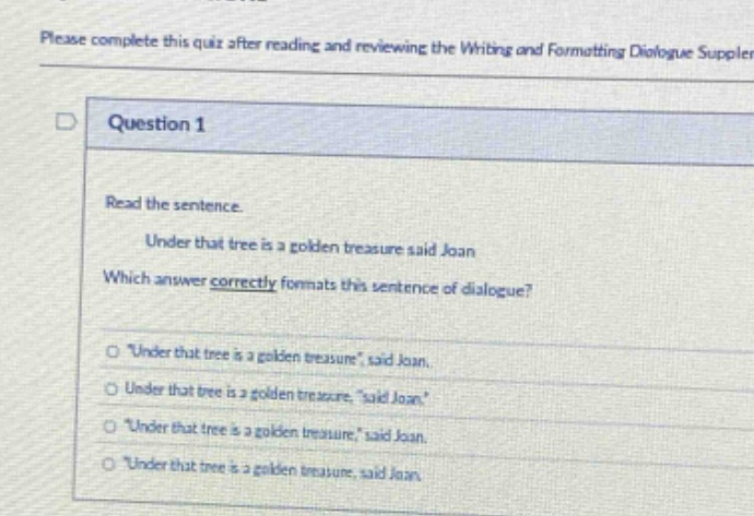 please complete this quiz after reading and reviewing the writing and formatting dialogue suppler\nquestion 1\nread the sentence.\nunder that tree is a golden treasure said joan\nwhich answer correctly formats this sentence of dialogue?\n“under that tree is a golden treasure”, said joan.\nunder that tree is a golden treasure “said joan.”\n“under that tree is a golden treasure,” said joan.\n“under that tree is a golden treasure, said joan.”