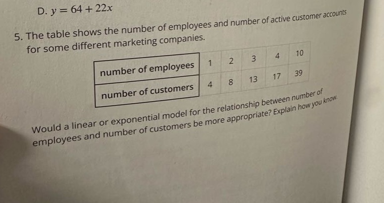 d. y = 64 + 22x\n5. the table shows the number of employees and number of active customer accounts for some different marketing companies.\nnumber of employees 1 2 3 4 10\nnumber of customers 4 8 13 17 39\nwould a linear or exponential model for the relationship between number of employees and number of customers be more appropriate? explain how you know.