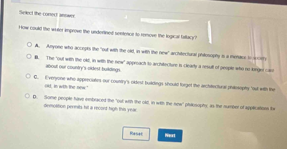 select the correct answer. how could the writer improve the underlined sentence to remove the logical fallacy? a. anyone who accepts the “out with the old, in with the new” architectural philosophy is a menace to society. b. the “out with the old, in with the new” approach to architecture is clearly a result of people who no longer care about our country’s oldest buildings. c. everyone who appreciates our country’s oldest buildings should forget the architectural philosophy “out with the old, in with the new.” d. some people have embraced the “out with the old, in with the new” philosophy, as the number of applications for demolition permits hit a record high this year. reset next