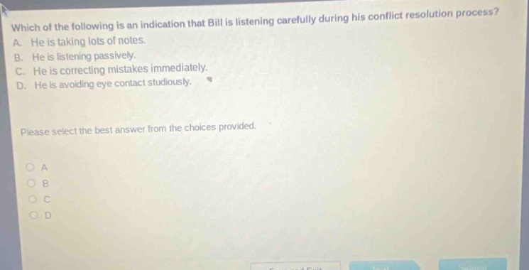 which of the following is an indication that bill is listening carefully during his conflict resolution process? a. he is taking lots of notes. b. he is listening passively. c. he is correcting mistakes immediately. d. he is avoiding eye contact studiously. please select the best answer from the choices provided. o a o b o c o d