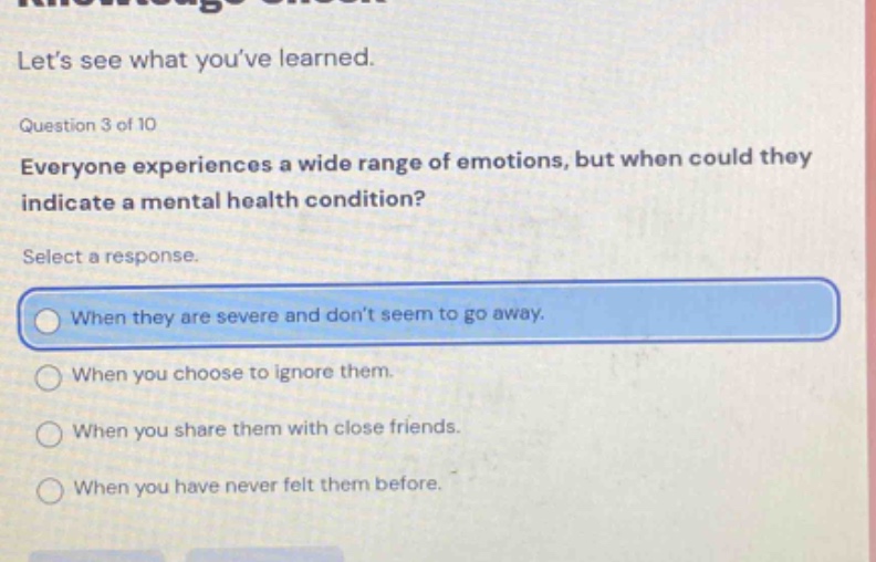 lets see what youve learned. question 3 of 10 everyone experiences a wide range of emotions, but when could they indicate a mental health condition? select a response. when they are severe and dont seem to go away. when you choose to ignore them. when you share them with close friends. when you have never felt them before.
