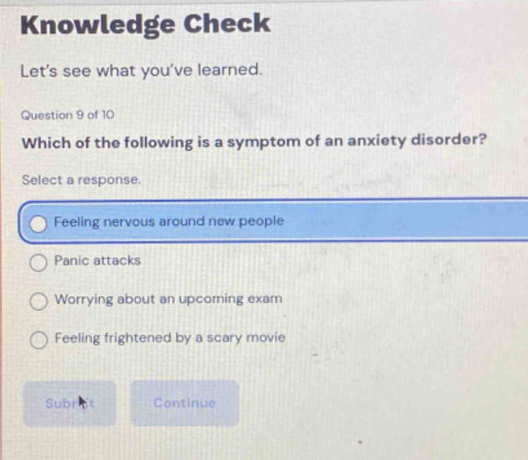knowledge check lets see what youve learned. question 9 of 10 which of the following is a symptom of an anxiety disorder? select a response. feeling nervous around new people panic attacks worrying about an upcoming exam feeling frightened by a scary movie