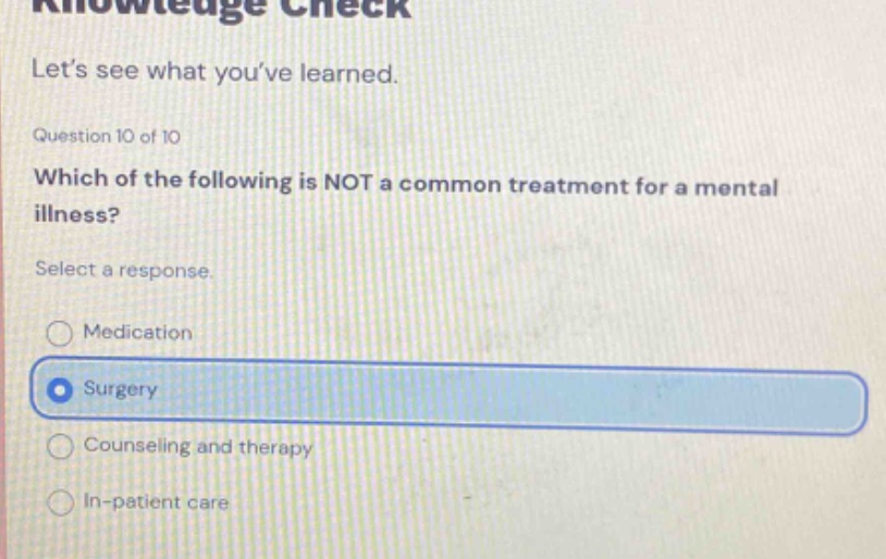 lets see what youve learned. question 10 of 10 which of the following is not a common treatment for a mental illness? select a response. medication surgery counseling and therapy in - patient care