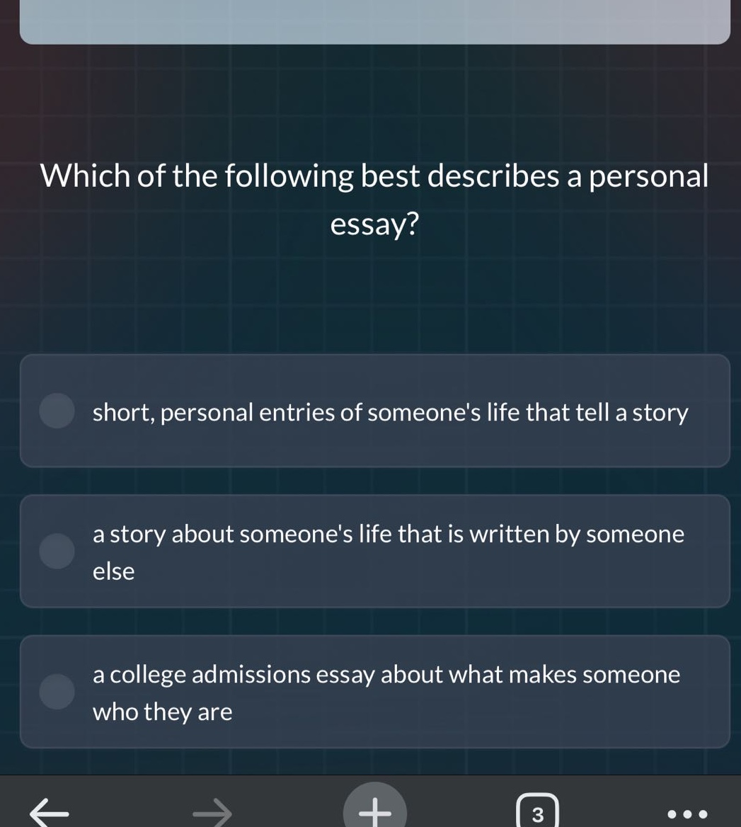 which of the following best describes a personal essay? short, personal entries of someones life that tell a story a story about someones life that is written by someone else a college admissions essay about what makes someone who they are