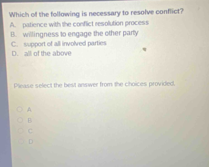 which of the following is necessary to resolve conflict? a. patience with the conflict resolution process b. willingness to engage the other party c. support of all involved parties d. all of the above please select the best answer from the choices provided. a b c d