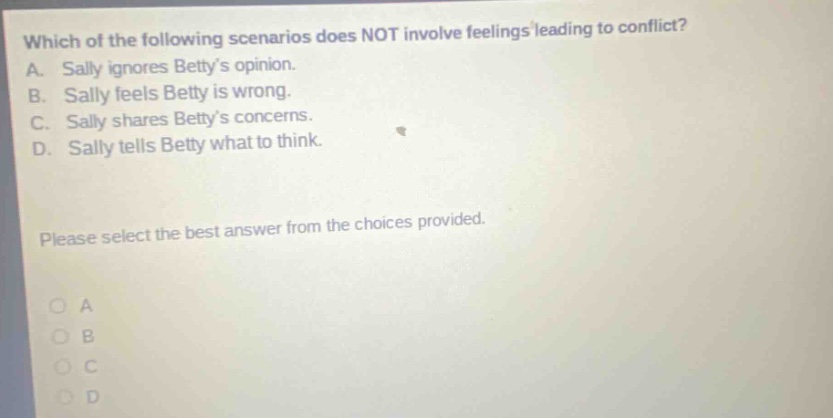 which of the following scenarios does not involve feelings leading to conflict? a. sally ignores bettys opinion. b. sally feels betty is wrong. c. sally shares bettys concerns. d. sally tells betty what to think. please select the best answer from the choices provided.