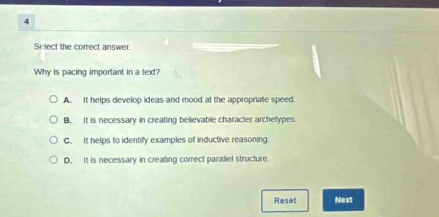 4 select the correct answer. why is pacing important in a text? a. it helps develop ideas and mood at the appropriate speed. b. it is necessary in creating believable character archetypes. c. it helps to identify examples of inductive reasoning. d. it is necessary in creating correct parallel structure.