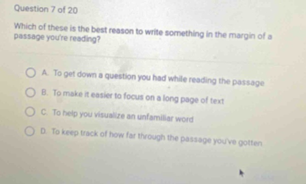question 7 of 20 which of these is the best reason to write something in the margin of a passage youre reading? a. to get down a question you had while reading the passage b. to make it easier to focus on a long page of text c. to help you visualize an unfamiliar word d. to keep track of how far through the passage youve gotten