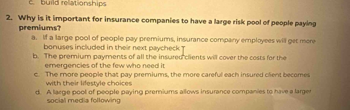 2. why is it important for insurance companies to have a large risk pool of people paying premiums? a. if a large pool of people pay premiums, insurance company employees will get more bonuses included in their next paycheck b. the premium payments of all the insured clients will cover the costs for the emergencies of the few who need it c. the more people that pay premiums, the more careful each insured client becomes with their lifestyle choices d. a large pool of people paying premiums allows insurance companies to have a larger social media following