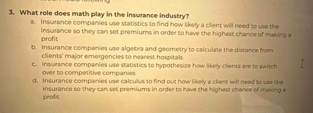 3. what role does math play in the insurance industry? a. insurance companies use statistics to find how likely a client will need to use the insurance so they can set premiums in order to have the highest chance of making a profit b. insurance companies use algebra and geometry to calculate the distance from clients major emergencies to nearest hospitals c. insurance companies use statistics to hypothesize how likely clients are to switch over to competitive companies d. insurance companies use calculus to find out how likely a client will need to use the insurance so they can set premiums in order to have the highest chance of making a profit