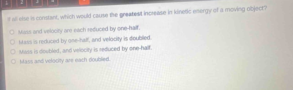 if all else is constant, which would cause the greatest increase in kinetic energy of a moving object? mass and velocity are each reduced by one - half. mass is reduced by one - half, and velocity is doubled. mass is doubled, and velocity is reduced by one - half. mass and velocity are each doubled.