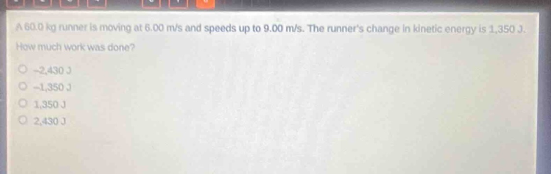a 60.0 kg runner is moving at 6.00 m/s and speeds up to 9.00 m/s. the runners change in kinetic energy is 1,350 j. how much work was done?\n-2,430 j\n-1,350 j\n1,350 j\n2,430 j