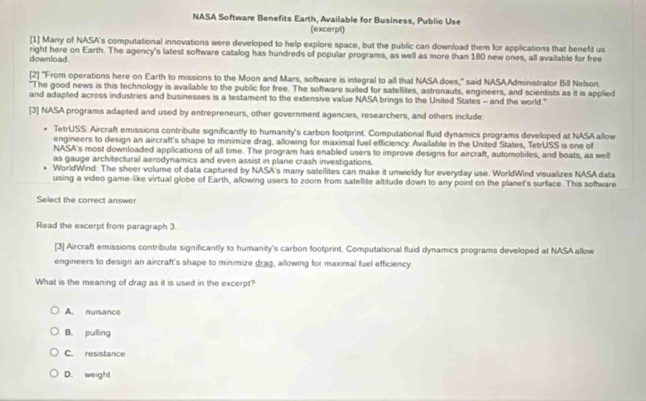 nasa software benefits earth, available for business, public use (excerpt)\n1 many of nasas computational innovations were developed to help explore space, but the public can download them for applications that benefit us right here on earth. the agencys latest software catalog has hundreds of popular programs, as well as more than 180 new ones, all available for free download.\n2 \from operations here on earth to missions to the moon and mars, software is integral to all that nasa does,\ said nasa administrator bill nelson. \the good news is this technology is available to the public for free. the software suited for satellites, astronauts, engineers, and scientists as it is applied and adapted across industries and businesses is a testament to the extensive value nasa brings to the united states - and the world.\\n3 nasa programs adapted and used by entrepreneurs, other government agencies, researchers, and others include:\n• tetruss: aircraft emissions contribute significantly to humanitys carbon footprint. computational fluid dynamics programs developed at nasa allow engineers to design an aircrafts shape to minimize drag, allowing for maximal fuel efficiency. available in the united states, tetruss is one of nasas most downloaded applications of all time. the program has enabled users to improve designs for aircraft, automobiles, and boats, as well as gauge architectural aerodynamics and even assist in plane crash investigations.\n• worldwind: the sheer volume of data captured by nasas many satellites can make it unwieldy for everyday use. worldwind visualizes nasa data using a video game - like virtual globe of earth, allowing users to zoom from satellite altitude down to any point on the planets surface. this software\nselect the correct answer.\nread the excerpt from paragraph 3.\n3 aircraft emissions contribute significantly to humanitys carbon footprint. computational fluid dynamics programs developed at nasa allow engineers to design an aircrafts shape to minimize drag, allowing for maximal fuel efficiency\nwhat is the meaning of drag as it is used in the excerpt?\no a. nuisance\no b. pulling\no c. resistance\no d. weight