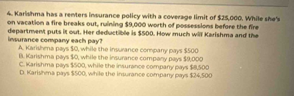 4. karishma has a renters insurance policy with a coverage limit of $25,000. while shes on vacation a fire breaks out, ruining $9,000 worth of possessions before the fire department puts it out. her deductible is $500. how much will karishma and the insurance company each pay? a. karishma pays $0, while the insurance company pays $500 b. karishma pays $0, while the insurance company pays $9,000 c. karishma pays $500, while the insurance company pays $8,500 d. karishma pays $500, while the insurance company pays $24,500