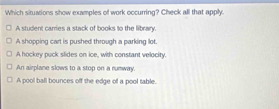 which situations show examples of work occurring? check all that apply. a student carries a stack of books to the library. a shopping cart is pushed through a parking lot. a hockey puck slides on ice, with constant velocity. an airplane slows to a stop on a runway. a pool ball bounces off the edge of a pool table.