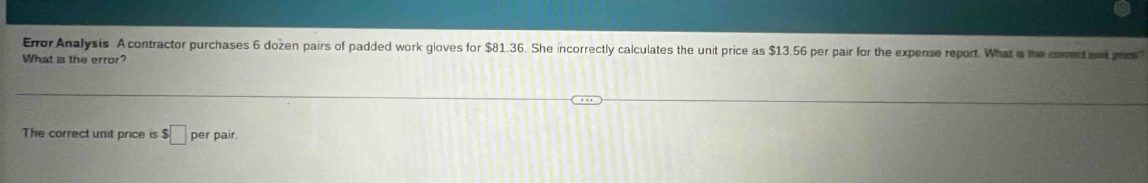 error analysis a contractor purchases 6 dozen pairs of padded work gloves for $81.36. she incorrectly calculates the unit price as $13.56 per pair for the expense report. what is the error? the correct unit price is $ per pair.