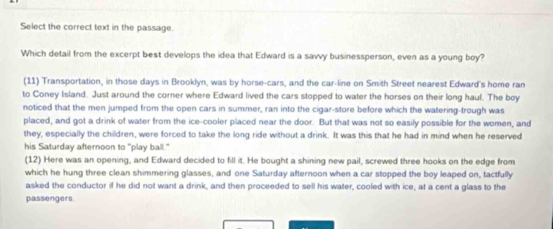 select the correct text in the passage. which detail from the excerpt best develops the idea that edward is a savvy businessperson, even as a young boy? (11) transportation, in those days in brooklyn, was by horse - cars, and the car - line on smith street nearest edwards home ran to coney island. just around the corner where edward lived the cars stopped to water the horses on their long haul. the boy noticed that the men jumped from the open cars in summer, ran into the cigar - store before which the watering - trough was placed, and got a drink of water from the ice - cooler placed near the door. but that was not so easily possible for the women, and they, especially the children, were forced to take the long ride without a drink. it was this that he had in mind when he reserved his saturday afternoon to \play ball.\ (12) here was an opening, and edward decided to fill it. he bought a shining new pail, screwed three hooks on the edge from which he hung three clean shimmering glasses, and one saturday afternoon when a car stopped the boy leaped on, tactfully asked the conductor if he did not want a drink, and then proceeded to sell his water, cooled with ice, at a cent a glass to the passengers.
