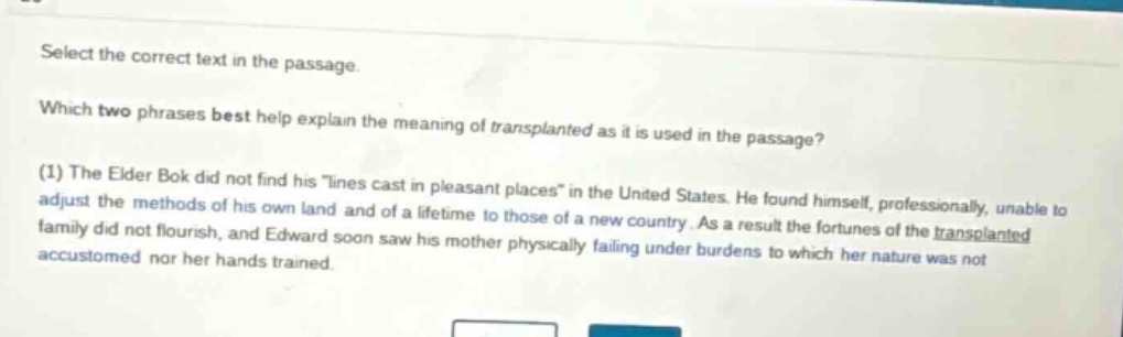 select the correct text in the passage. which two phrases best help explain the meaning of transplanted as it is used in the passage? (1) the elder bok did not find his \lines cast in pleasant places\ in the united states. he found himself, professionally, unable to adjust the methods of his own land and of a lifetime to those of a new country. as a result the fortunes of the transplanted family did not flourish, and edward soon saw his mother physically failing under burdens to which her nature was not accustomed nor her hands trained.